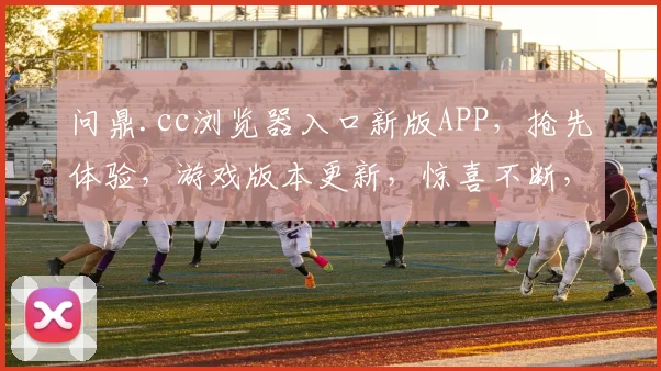 问鼎.cc浏览器入口新版APP，抢先体验，游戏版本更新，惊喜不断，不容错过