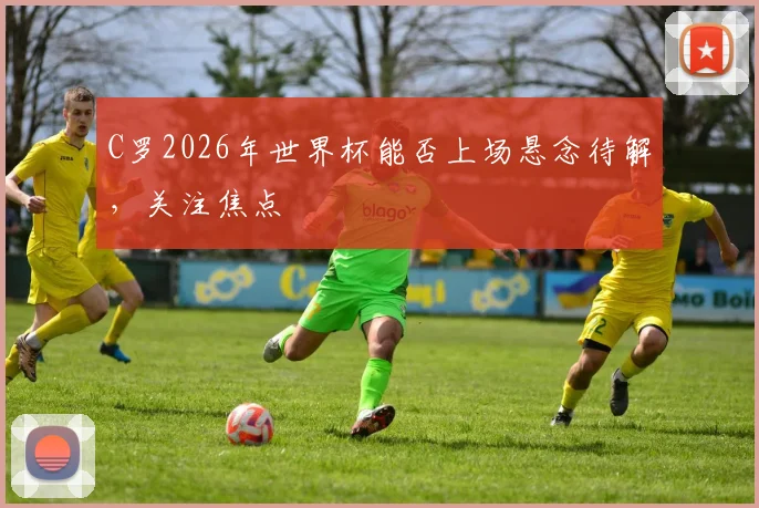 C罗2026年世界杯能否上场悬念待解，关注焦点