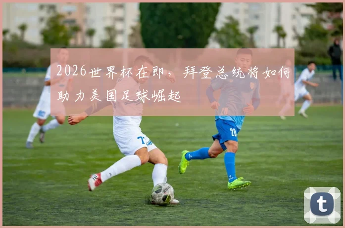 2026世界杯在即，拜登总统将如何助力美国足球崛起