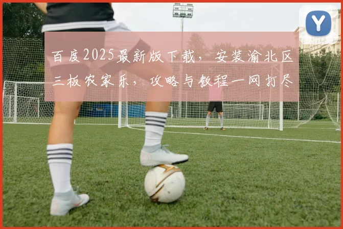 百度2025最新版下载，安装渝北区三板农家乐，攻略与教程一网打尽