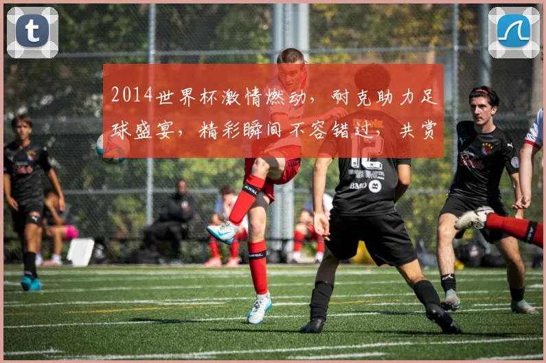2014世界杯激情燃动，耐克助力足球盛宴，精彩瞬间不容错过，共赏精彩赛事