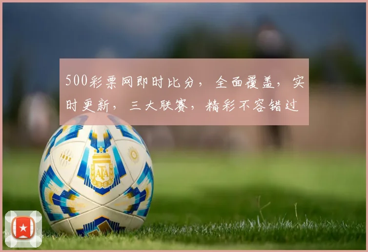 500彩票网即时比分，全面覆盖，实时更新，三大联赛，精彩不容错过，三分钟内必看