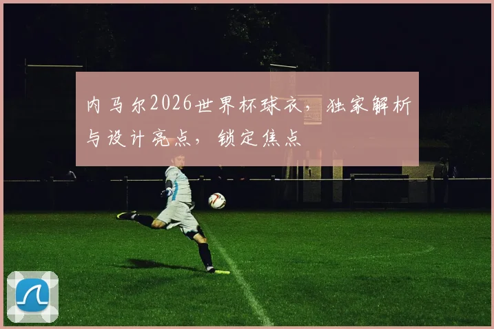 内马尔2026世界杯球衣，独家解析与设计亮点，锁定焦点