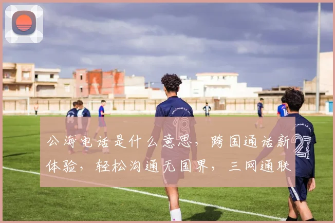 公海电话是什么意思，跨国通话新体验，轻松沟通无国界，三网通联全球行