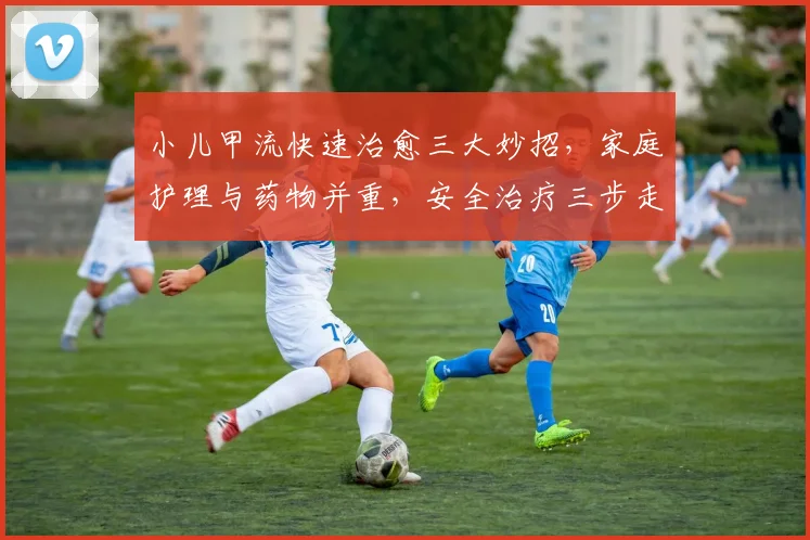 小儿甲流快速治愈三大妙招，家庭护理与药物并重，安全治疗三步走，专业指导必备